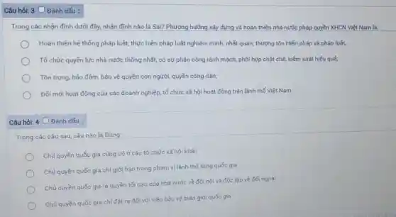 Câu hỏi: 3 Đánh dấu :
Trong các nhận định dưới đây, nhận định nào là Sai? Phương hướng xây dựng và hoàn thiện nhà nước pháp quyền XHCN Việt Nam là:
Hoàn thiện hệ thống pháp luật; thực hiện pháp luật nghiêm minh,nhất quán; thượng tôn Hiến pháp và pháp luật,
Tổ chức quyền lực nhà nước thống nhất,có sự phân công rành mạch, phối hợp chặt chẽ, kiểm soát hiệu quả;
Tôn trọng, bảo đảm,bảo vệ quyền con người, quyền công dân;
Đổi mới hoạt động của các doanh nghiệp tổ chức xã hội hoạt động trên lãnh thổ Việt Nam
Câu hỏi: 4 Đánh dấu :
Trong các câu sau câu nào là Đúng:
Chủ quyền quốc gia cũng có ở các tổ chức xã hội khác
Chủ quyền quốc gia chỉ giới hạn trong phạm vi lãnh thổ từng quốc gia
Chủ quyền quốc gia là quyền tối cao của nhà nước về đối nội và độc lập về đối ngoại
Chủ quyền quốc gia chỉ đặt ra đối với việc bảo vệ biên giới quốc gia