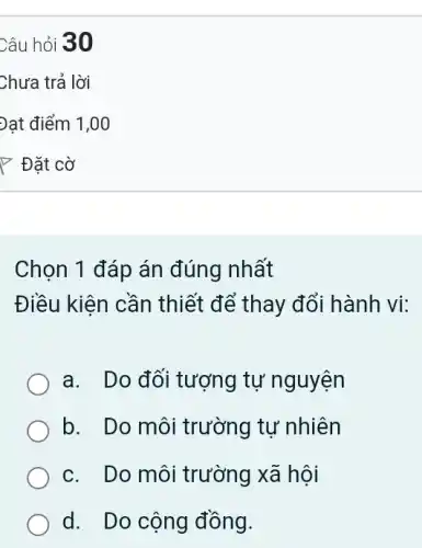 Câu hỏi 30
Chọn 1 đáp án đúng nhất
Điều kiện cần thiết để thay đổi hành vi:
a. Do đối tượng tự nguyện
b. Do môi trường tự nhiên
c. Do môi trường xã hội
d. Do cộng đồng.