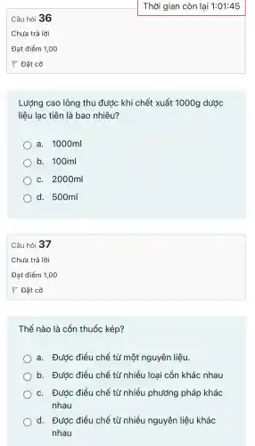 Câu hỏi 36
Đat điểm 1,00
Thời gian còn lại 1:01:45
Lượng cao lỏng thu đước khi chết xuất 1000g dước
liệu lạc : tiên là bao nhiêu?
a.1000ml
b.100ml
C . 2000ml
d . 500ml
Câu hỏi 37
Đat điểm 1,00
Thế nào là cồn thuốc kép?
a.Đước điều chế từ một nguyên liêu.
b.Được điều chế từ nhiều l loai cồn khác nhau
C.. Được điều chế từ nhiều phương pháp khác
nhau
d. Đước điều chế từ nhiều nguyên liệu khác
nhau