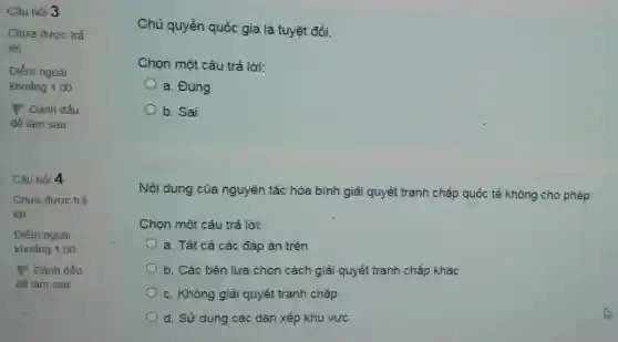 Câu hỏi 3
Chưa được trả
lời
Điểm ngoài
khoảng 1,00
P Đánh dấu
đế làm sau
Câu hỏi 4
Chủ quyền quốc gia là tuyệt đối.
Chọn một câu trả lời:
a. Đúng
b. Sai
Nội dung của nguyên tắc hòa bình giải quyết tranh chấp quốc tế không cho phép:
Chọn một câu trả lời:
a. Tất cả các đáp án trên
b. Các bên lựa chọn cách giải quyết tranh chấp khác
c. Không giải quyết tranh chấp
d. Sử dụng các dàn xếp khu vực