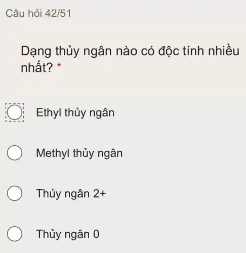 Câu hỏi 42/51
Dạng thủy ngân nào có độc tính nhiều
nhất? *
C Ethyl thủy ngân
Methyl thủy ngân
Thủy ngân 2+
Thủy ngân 0