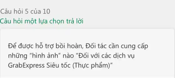 Câu hỏi 5 của 10
Câu hỏi một lựa chọn trả lời
Để được hỗ trợ bồi hoàn, Đối tác cần cung cấp
những "hình ảnh" nào "Đối với các dịch vụ
GrabExpress Siêu tốc (Thực phẩm)