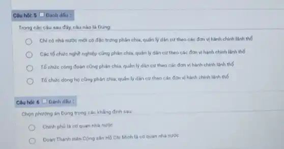 Câu hói: 5 (Đánh dấu :
Trong các câu sau đây, câu nào là Đúng:
Chỉ có nhà nước mới có đặc trưng phân chia, quản lý dân cư theo các đơn vị hành chính lãnh thổ
Các tố chức nghề nghiệp cũng phân chia quản lý dân cư theo các đơn vị hành chính lãnh thổ
Tố chức công đoàn cũng phân chia, quản lý dân cư theo các đơn vị hành chính lãnh thổ
Tố chức dòng họ cũng phân chia, quản lý dân cư theo các đơn vị hành chính lǎnh thổ
Câu hỏi: 6 Đánh dấu :
Chọn phương án Đúng trong các khẳng định sau:
Chính phủ là cơ quan nhà nước
Đoàn Thanh niên Cộng sản Hồ Chí Minh là cơ quan nhà nước