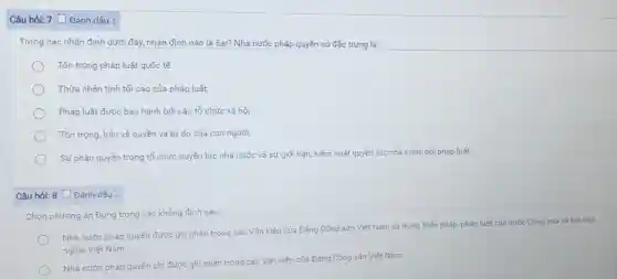 Câu hỏi: 7 Đánh dấu :
Trong các nhận định dưới đây, nhận định nào là Sai? Nhà nước pháp quyền có đặc trưng là:
Tôn trọng pháp luật quốc tế
Thừa nhân tính tối cao của pháp luật;
Pháp luật được ban hành bởi các tổ chức xã hội
Tôn trọng, bảo vệ quyền và tự do của con người;
Sự phân quyền trong tổ chức quyền lực nhà nước và sự giới hạn, kiểm soát quyền lực nhà nước bởi pháp luật;
Câu hỏi: 8 [Đánh dấu :
Chọn phương án Đúng trong các khẳng định sau:
Nhà nước pháp quyền được ghi nhận trong các Vǎn kiện của Đảng Cộng sản Việt Nam và trong Hiến pháp, pháp luật của nước Cộng hoà xã hội chủ
nghĩa Việt Nam
Nhà nước pháp quyền chi được ghi nhận trong các Vǎn kiện của Đảng Cộng sản Viêt Nam