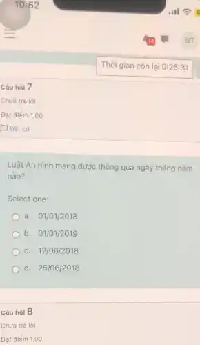 Câu hỏi 7
Chưa trả lời
Đạt điểm 1,00
D Đặt cờ
Luật An ninh mạng được thông qua ngày tháng nǎm
nào?
Select one:
a. 01/01/2018
b. 01/01/2019
C. 12/06/2018
d. 25/06/2018
Câu hỏi 8
Chưa trả lời
Đạt điểm 1,00