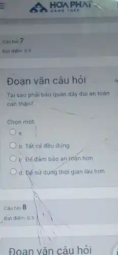 Câu hỏi 7
Đạt điếm: 0.5
Đoạn vǎn câu hỏi
Tai sao phải bảo quản dây đai an toàn
can thân?
Chon một:
a.
b. Tất cả đều đúng
c. Để đảm bảo an toán hơn.
d. Để sử dụng thời gian lâu hơn
Câu hỏi 8
Đạt điểm: 0.5
Đoan vǎn câu hỏi