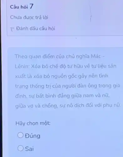 Câu hỏi 7
Theo quan điểm của chủ nghĩa Mác -
Lênin: Xóa bỏ chế độ tư hữu về tư liệu sản
xuất là xóa bỏ nguồn gốc gây nên tình
trạng thống trị của người đàn ông trong gia
đình, sự bất bình đẳng giữa nam và nữ,
giữa vợ và chồng sự nô dịch đối với phụ nữ.
Hãy chọn một:
Đúng
Sai