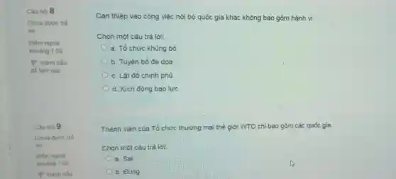 Câu hỏi 8
Chưa được trả
lời
Điểm ngoài
khoảng 1.00
P Đánh dấu
để làm sau
Câu hòi 9
Chua đưoc trà
lời
Điểm ngoài
khoàng 1.00
Can thiệp vào công việc nội bộ quốc gia khác không bao gồm hành vi
Chọn một câu trả loi:
a. Tổ chức khủng bố
b. Tuyên bố đe doa
c. Lât đồ chính phủ
d. Kích động bạo lực
Thành viên của Tổ chức thương mại thế giới WTO chỉ bao gồm các quốc gia.
Chon một câu trả lời:
a. Sai
b. Đúng