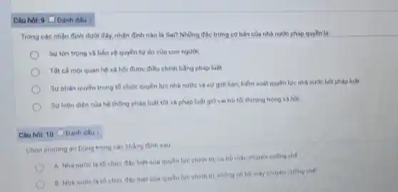 Câu hói: 9 C Đánh dấu :
Trong các nhận định dưới đây, nhận định nào là Sai? Những đặc trưng cơ bản của nhà nước pháp quyền là:
Sự tôn trọng và bảo vệ quyền tự do của con người;
Tất cả mọi quan hệ xã hội được điều chính bằng pháp luật
Sự phân quyền trong tố chức quyền lực nhà nước và sự giới hạn, kiểm soát quyền lực nhà nước bởi pháp luật
Sự hiện diện của hệ thống pháp luật tốt và pháp luật giữ vai trò tối thượng trong xã hội;
Câu hỏi: 10 C Đánh dấu :
Chọn phương án Đúng trong các khẳng định sau
A. Nhà nước là tố chức đặc biệt của quyền lực chính trị, có bộ máy chuyên cường chế
B. Nha nước la tố chức đặc biệt của quyền lực chính tri, không có bộ máy chuyên cưỡng chế