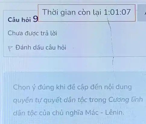 Câu hỏi 9
Chưa được trả lời
P Đánh dấu câu hỏi
Chọn ý đúng khi đề cập đến nội dung
quyền tự quyết dân tộc trong Cường lĩnh
dân tộc của chủ nghĩa Mác - Lênin.