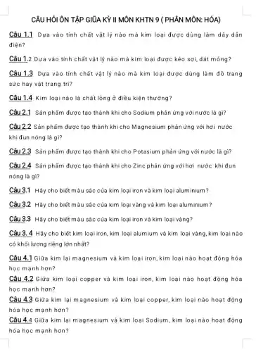 CÂU HỎI ÔN TẬP GIỮA KỲ II MÔN KHTN 9 ( PHÂN MÔN: HÓA)
Câu 1.1 Dựa vào tính chất vật lý nào mà kim loại được dùng làm dây dẫn
điện?
Câu 1.2 Dựa vào tính chất vật lý nào mà kim loại được kéo sợi, dát mỏng?
Câu 1.3 Dựa vào tính chất vật lý nào mà kim loại được dùng làm đồ trang
sức hay vật trang trí?
Câu 1.4 Kim loại nào là chất lỏng ở điều kiện thường?
Câu 2.1 Sản phẩm được tạo thành khi cho Sodium phản ứng với nước là gì?
Câu 2,2 Sản phẩm được tạo thành khi cho Magnesium phản ứng với hơi nước
khi đun nóng là gì?
Câu 2.3 Sản phẩm được tạo thành khi cho Potasium phản ứng với nước là gì?
Câu 2.4 Sản phẩm được tạo thành khi cho Zinc phản ứng với hơi nước khiđun
nóng là gì?
Câu 3.1 Hãy cho biết màu sắc của kim loại iron và kim loại aluminium?
Câu 3.2 Hãy cho biết màu sắc của kim loại vàng và kim loại aluminium?
Câu 3.3 Hãy cho biết màu sắc của kim loại iron và kim loại vàng?
Câu 3. 4 Hãy cho biết kim loại iron, kim loại alumium và kim loại vàng, kim loại nào
có khối lương riêng lớn nhất?
Câu 4.1 Giữa kim lại magnesium và kim loại iron, kim loại nào hoạt động hóa
học mạnh hơn?
Câu 4.2 Giữa kim loại copper và kim loại iron, kim loại nào hoạt động hóa
học mạnh hơn?
Câu 4.3 Giữa kim lại magnesium và kim loại copper, kim loại nào hoạt động
hóa học mạnh hơn ?
Câu 4.4 Giữa kim lại m agnesium và kim loại Sodium , kim loại nào hoạt động
hóa học mạnh hơn ?