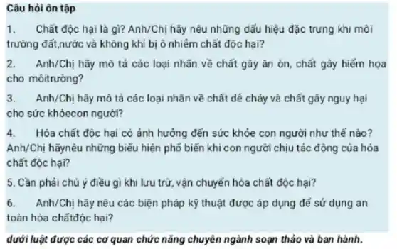 Câu hỏi ôn tập
1. Chất độc hại là gì? Anh/Chị hãy nêu những dấu hiệu đặc trưng khi môi
trường đất nước và không khí bị ô nhiễm chất độc hai?
2.Anh/Chi hãy mô tả các loai nhãn về chất gây ǎn òn, chất gây hiểm hoa
cho môitrường?
3.Anh/Chị hãy mô tả các loai nhǎn về chất dê cháy và chất gây nguy hai
cho sức khóecon người?
4. Hóa chất độc hại có ảnh hưởng đến sức khỏe con người như thế nào?
Anh/Ch hãynêu những biếu hiện phố biến khi con người chiu tác động của hóa
chất độc hại?
5. Cần phải chú ý điều gì khi lưu trữ vận chuyển hóa chất độc hai?
6.Anh/Chị hãy nêu các biện pháp kỹ thuật được áp dụng để sử dụng an
toàn hóa chấtđộc hai?
dưới luâi t được các cơ quan chức nǎng chuyên ngành soạn thảo và ban hành.