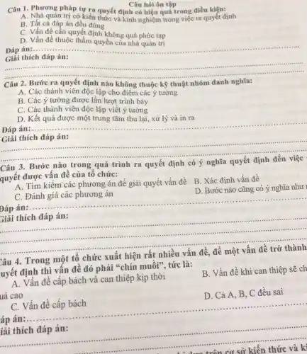 Câu hỏi ôn tập
Câu 1. Phương pháp tự ra quyết định có hiệu quả trong điều kiện:
A. Nhà quản trị có kiến thức và kinh nghiệm trong việc ra quyết định
B. Tất cả đáp án đều đúng
C. Vấn đề cần quyết định không quá phức tạp
D. Vấn đề thuộc thẩm quyền của nhà quản trị
__
án:
Giải thích đáp án:
__
...................................................................... ......................................................................
Câu 2. Bước ra quyết định nào không thuộc kỹ thuật nhóm danh nghĩa:
A. Các thành viên độc lập cho điểm các ý tưởng
B. Các ý tường được lần lượt trình bày
C. Các thành viên độc lập viết ý tưởng
__
D. Kết quả được một trung tâm thu lại, xử lý và in ra
__
Giải thích đáp án:
C. -
3. Bước nào trong quá trình ra quyết định có ý nghĩa
quyết được vấn đề của tổ chức:
A. Tìm kiếm các phương án để giải quyết vấn đề
B. Xác định vấn đề
D. Bước nào cũng có ý nghĩa như 1
C. Đánh giá các phương án
Đáp án
__
__
giải thích đáp án:
................
.................	......................................................................
Câu 4. Trong một tổ chức xuất hiện rất nhiều vấn đề để một vấn đề trở thành
uyết định thì vấn đề đó phải "chín muôi", tức là:
A. Vấn đề cấp bách và can thiệp kịp thời
uả cao
B. Vấn đề khi can thiệp sẽ ch
D. Cả A, B C đều sai
C. Vấn đề cấp bách
..............
án:
__
iải thích đáp án:
__
......................................................................