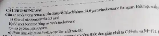 CÂU HỎI ĐÚNG SAI
Câu 1: Khối lượng benzene cần dùng để điều chế được 24,6 gam nitroberzene làm gam.Biết hiệu suất p
a) Số mol nitrobenzene là 0,3 mol.
b) Số mol benzene bằng số mol nitrobenzene.
c) Giá trị của m là 30 gam.
d) Phản ứng xảy ra có H_(2)SO_(4) O. đặc làm hongzone có công thức đơn giản nhất là đặc làm chất xúc tác.