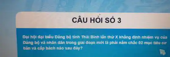 CÂU HỎI SỐ 3
Đại hội đại biếu Đảng bộ tỉnh Thái Bình lần thứ X khẳng định nhiệm vụ của
Đảng bộ và nhân dân trong giai đoạn mới là phải nắm chắc 02 mục tiêu cơ
bản và cấp bách nào sau đây?