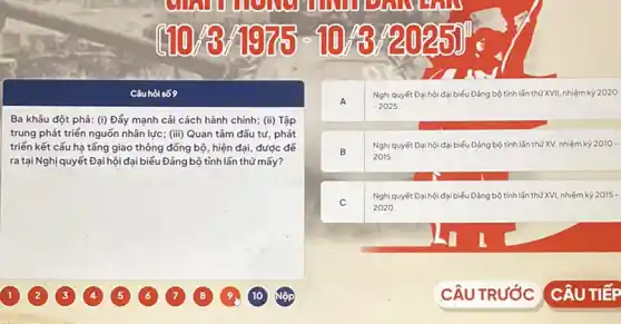 Câu hỏi số 9
Ba khâu đột phá: (i) Đẩy mạnh cải cách hành chính; (ii) Tập
trung phát triển nguồn nhân lực; (iii) Quan tâm đầu tư phát
triển kết cấu hạ tǎng giao thông đồng bộ, hiện đại, được để
ra tại Nghị quyết Đại hội đại biểu Đảng bộ tỉnh lần thứ mấy?
A
Nghị quyết Đại hội đại biếu Đảng bộ tình lần thứ XVII, nhiệm kỳ 2020
-2025
B
Nghị quyết Đại hội đại biểu Đảng bộ tỉnh lần thứ XV, nhiệm kỳ 2010-
2015.
C
Nghị quyết Đại hội đại biếu Đảng bộ tinh lần thữ XVI,nhiệm kỳ 2015-
2020