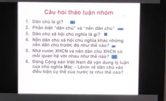 Câu hỏi thảo luận nhóm
1. Dân chủ là gì?
2. Phân biệt "dân chủ" và "nền dân chủ"
3. Dân chủ xã hội chủ nghĩa là gì?D
4. Nền dân chủ xã hội chủ nghĩa khác những
nền dân chủ trước đó như thế nào? m
5. Nhà nước XHCN và nền dân chủ XHCN có
mối quan hệ với nhau như thế nào ?
6. Đảng Cộng sản Việt Nam đã vận dụng lý luận
của chủ nghĩa Mác - Lênin về dân chủ vào
điều kiện cụ thể của nước ta như thế nào?