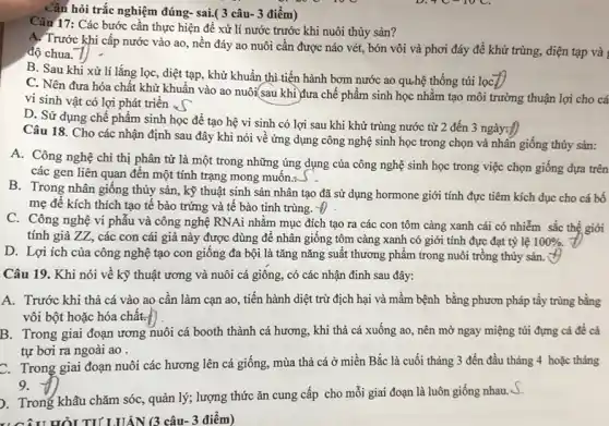 Câu hỏi trắc nghiệm đúng- sai.( 3 câu-3 điểm)
Câu 17: Các bước cần thực hiện đề xử lí nước trước khi nuôi thủy sản?
A. Trước khi cấp nước vào ao, nền đáy ao nuôi cần được náo vét, bón vôi và phơi đáy để khử trùng, diện tạp và
độ chua.
B. Sau khi xử lí lắng lọc, diệt tạp, khử khuẩn thì tiến hành bơm nước ao quhệ thống túi lọC.
C. Nên đưa hóa chất khử khuẩn vào ao nuôi(sau khì đưa chế phẩm sinh học nhằm tạo môi trường thuận lợi cho cá
vi sinh vật có lợi phát triển . (
D. Sử dụng chế phẩm sinh học để tạo hệ vi sinh có lợi sau khi khử trùng nước từ 2 đến 3 ngày:D
Câu 18. Cho các nhận định sau đây khi nói về ứng dụng công nghệ sinh học trong chọn và nhân giống thủy sản:
A. Công nghệ chi thị phân tử là một trong những úng dụng của công nghệ sinh học trong việc chọn giống dựa trên
các gen liên quan đến một tính trạng mong muôn.<
B. Trong nhân giống thủy sản, kỹ thuật sinh sản nhân tạo đã sử dụng hormone giới tính đực tiêm kích dục cho cá bố
mẹ đê kích thích tạo tê bào trứng và tế bào tinh trùng. Theta 
C. Công nghệ vi phâu và công nghệ RNAi nhằm mục đích tạo ra các con tôm càng xanh cái có nhiễm sắc thể giới
tính giả ZZ, các con cái giả này được dùng để nhân giông tôm càng xanh có giới tính đực đạt tỷ lệ 100% .
D. Lợi ích của công nghệ tạo con giống đa bội là tǎng nǎng suất thương phẩm trong nuôi trồng thủy sản.
HỎI TI' LUÂN (3 câu- 3 điểm)
Câu 19. Khi nói về kỹ thuật ương và nuôi cá giông,, có các nhận định sau đây:
A. Trước khi thả cá vào ao cần làm cạn ao, tiến hành diệt trừ địch hại và mầm bệnh bằng phươn pháp tẩy trùng bằng
vôi bột hoặc hóa chất.
B. Trong giai đoạn ương nuôi cá booth thành cá hương, khi thả cá xuống ao,nên mờ ngay miệng túi đựng cá để cá
tự bơi ra ngoài ao .
C. Trong giai đoạn nuôi các hương lên cá giống, mùa thả cá ở miền Bắc là cuối tháng 3 đến đầu tháng 4 hoǎc tháng
9.
). Trong khâu chǎm sóc, quản lý; lượng thức ǎn cung cấp cho mỗi giai đoạn là luôn giống nhau s