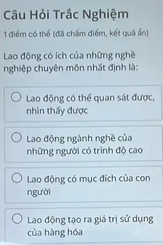 Câu Hỏi Trắc Nghiệm
1 điểm có thể (đã chấm điểm, kết quả ẩn)
Lao động có ích của những nghề
nghiệp chuyên môn nhất định là:
Lao động có thể quan sát được,
nhìn thấy được
Lao động ngành nghề của
những người có trình độ cao
Lao động có mục đích của con
người
Lao động tạo ra giá trị sử dụng