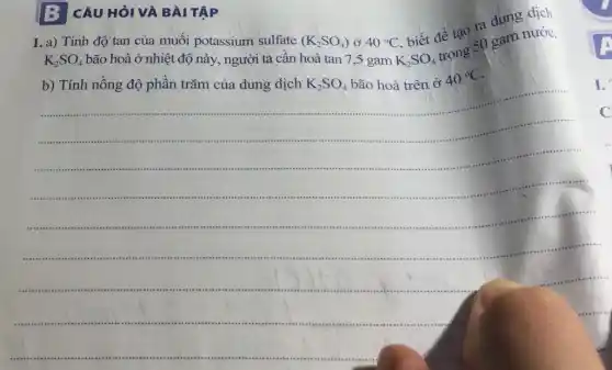 CÂU HỎI VÀ BÀI TẬP
1. a) Tính độ tan của muối potassium sulfate
(K_(2)SO_(4)) ở 40^circ C
K_(2)SO_(4)
trong 50 gam nước.
K_(2)SO_(4)
bão hoà ở nhiệt độ này, người ta cân hoà tan 7 ,5 gam
biết để tạo ra dung dịch
b) Tính nồng độ phần trǎm của dung dịch
K_(2)SO_(4) bão hoà trên ở 40^circ C