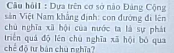 Câu hỏil : Dựa trên cơ sở nào Đảng Cộng
sản Việt Nam khǎng định: con đường đi lên
chủ nghĩa xã hội của nước ta là sự phát
triển quá độ lên chủ nghĩa xã hội bó qua
chế độ tư bản chủ nghĩa?