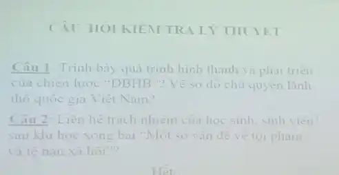 CÂU HOI KIEM TR A LÝ THUYÊT
Câu 1: Trinh bày quá trình hình thành và phát triển
của chiến lược "DBHE ...? Vẽ sơ đồ chủ quyền lãnh
thô quốc gia Việt Nam?
Câu 2: Liên hệ trách nhiệm của học sinh sinh viên
sau khi học xong bài "Một số vân đề vé tội phạm
và tê nan xã hôi"?