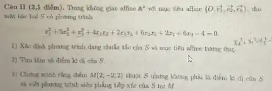 Câu II (3,5 điểm)Trong không gian affine A^2 với mục tiêu affine  0;overrightarrow (e_{1)),overrightarrow (e_(2)),overrightarrow (e_(1))}  . cho
mặt bậc hai S có phương trình
x_(1)^2+5x_(2)^2+x_(3)^2+4x_(1)x_(2)+2x_(1)x_(3)+6x_(2)x_(3)+2x_(2)+6x_(3)-4=0
1) Xác định phương trình dạng chuẩn tắc của S và muc tiêu affine tương
2) Tìm tâm và điểm kì di của s
3) Chứng minh rằng điểm M(2;-2;2) thuộc S nhưng không phải là điểm kì di của 5
và viết phương trình siêu phẳng tiếp xúc của S tai M.