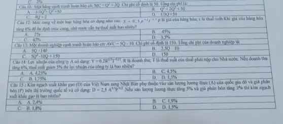 Câu II: Một hãng cạnh tranh hoàn hảo có: MC=Q^2+2Q Chi phí cố định là 50. Tổng chi phí là:
A. 1/3Q^3+Q^2+50
B. Q^3+2Q^2+50
4Q+2
D. 1/3Q+50
Câu 12: Mức cung về một loại hàng hóa có dạng như sau: S=0,5p^3,5t^-0,5p là giá của hàng hóa; t là thuế suất.Khi giá của hàng hóa
tǎng 6%  để ổn định mức cung.nhà nước cần hạ thuế suất bao nhiêu?
A. 2% 
B. 45% 
C. 42% 
Câu 13: Một doanh nghiệp cạnh tranh hoàn hảo có:
D. 3,5% 
Chi phí có định là 150. Tổng chi phí của doanh nghiệp là:
A. 5Q+140
B. 2,5Q-10
C. 5Q^2-10Q+150
D. 150
Câu 14: Lợi nhuận của công ty A có dạng: Y=0,2R^0,5T^-0,25 R là doanh thu;T là thuế suất của thuế phải nộp cho Nhà nướC. Nếu doanh thu
tǎng 6% , thuế suất giảm 5%  thì lợi nhuận của công ty là bao nhiêu?
A. A. 4,25% 
B. C. 4,5% 
C. B. 1,75% 
D. D. 1,5% 
Câu 15 : Kim ngạch xuất khẩu gạo (D) của Việt Nam sang Nhật Bản phụ thuộc vào sản lượng lương thực (A) của quốc gia đó và giá phân
bón (P) trên thị trường quốc tế và có dạng: D=2,5A^0,5P^-0,2 .Nếu sản lượng lương thực tǎng 5%  và giá phân bón tǎng 3%  thì kim ngạch
xuất khẩu gạo là bao nhiêu?
A. A. 2,4% 
B. C. 1,9% 
C. B. 1,8% 
D. D. 1,5%