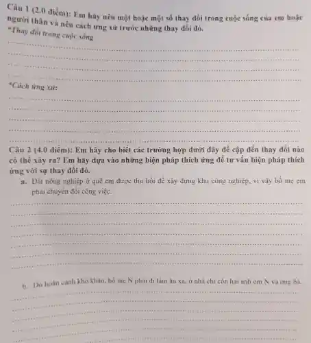 Câu điểm): Em hãy nêu một hoặc một số thay đổi trong cuộc sống của em hoǎc
người thân và nêu cách ứng xử trước những thay đổi đó.
Thay đổi trong cuộc sống
__
................................................................................
..................................................................................
.................................
*Cách ứng xử:
__
........................... .................
......................................................................................................................................................................................................................................
....................................................................................................
Câu 2 (4.0 điểm): Em hãy cho biết các trường hợp dưới đây đề cập đến thay đôi nào
có thế xảy ra?Em hãy dựa vào những biện pháp thích ứng đê tư vấn biện pháp thích
ứng với sự thay đôi đó.
a.Đất nông nghiệp ở quê em được thu hồi để xây dựng khu công nghiệp, vì vậy bố mẹ em
phải chuyển đổi công việc.
__
.......................................
..........................................................................................
...................................................................................................................................................
......................(1)............................................................................................................................................................................
b. Do hoàn cảnh khó khǎn bố mẹ N phải đi làm ǎn xa , ở nhà chỉ còn hai anh em N và ông bà.
__
...............................................................................................................................................................................................
.......................................1111 ...........................................................................................
.................................................................................
....................
..............................................................
........	........11111 ...............