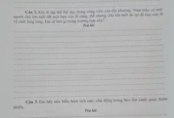 Câu Khi đi tập thể thể dục trong công viên của địa phương . Nam thấy có một
người chủ lớn tuổi dắt một bạn cún đi cùng, thể nhưng chú lớn tuổi đó lại để bạn cún đi
vệ sinh lung tung.Em sẽ làm gì trong trường hợp này?
Trả lời
__
.........
........................................IIII ......
............
........................................IIII .....................
................
....................................
...............
.....................
...........................
..........
.......................
....................
.............................
.....................
.................
......................
....................
.....................
....................................
.............................
...............................................................................................................
Câu 3. Em hãy nêu biểu hiện tích cực , chủ động trong bảo tồn cảnh quan thiên
nhiên.
Trả lời
__