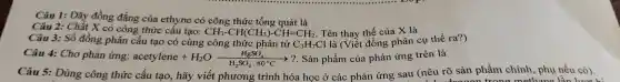 Câu L:D}, đồng thẳng cùn etynecôsdong thức dung quanh
Ca 2: Chất đồng công thức cấu the y thế của X là
công thức cấu tạo: CH_(3)-CH(CH_(3))-CH=CH_(2) ciên thay thế của hành thể ra?)
Câu 4:Cho phản ứng: acetylene+H_(2)Oxrightarrow [H_(2)SO_(4),80^circ C]? . Sản phẩm củ a phản ứng trên là
Câu 5:Dù (nêu rõ sản phẩm chính, phụ nếu có).
todrooon trong methane lần lượt