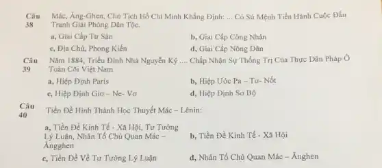 Câu Mác, Ăng-Ghen . Chủ Tịch Hồ Chí Minh Khẳng Định: __ Có Sứ Mệnh Tiến Hành Cuộc Đấu
38 Tranh Giải Phóng Dân Tộc.
a, Giai Cấp Tư Sàn
b, Giai Cấp Công Nhân
c, Địa Chủ, Phong Kiến
d, Giai Cấp Nông Dân
Câu Nǎm 1884, Triều Đinh Nhà Nguyễn Ký __ Chấp Nhận Sự Thống Trị Của Thực Dân Pháp Ở
39	Toàn Cõi Việt Nam
a, Hiệp Định Paris
b, Hiệp Ước Pa - Tơ- Nốt
c, Hiệp Định Giơ - Ne- Vơ
d, Hiệp Định Sơ Bộ
Tiền Đề Hình Thành Học Thuyết Mác -Lênin:
a, Tiền Đề Kinh Tế - Xã Hội, Tư Tưởng
Lý Luận, Nhân Tố Chủ Quan Mác -
Angghen
b, Tiền Đề Kinh Tế - Xã Hội
c, Tiền Đề Về Tư Tưởng Lý Luận
d, Nhân Tố Chủ Quan Mác - Ănghen