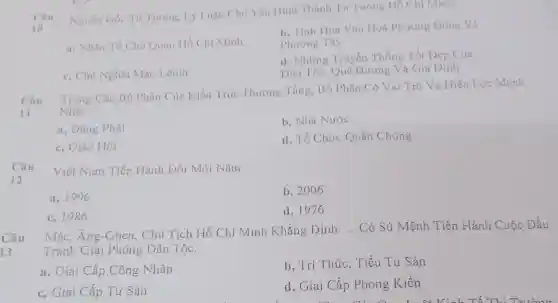 Câu Nguồn Gốc Tư Tường. Lý Luận Chủ Yếu Hình Thành Tư Tường Hồ Chí Minh:
10
b. Tinh Hoa Vǎn Hoá Phương Dông Và
a, Nhân Tố Chủ Quan Hồ Chí Minh
Phương Tây
d. Những Truyền Thống Tốt Đẹp Của
c, Chủ Nghĩa Mác-Lênin
Dân Tộc, Quê Hương Và Gia Dinh
Câu
Trong Các Bộ Phận Của Kiến Trúc Thượng Tầng, Bộ Phận Có Vai Trò Và Hiệu Lực Mạnh
11 Nhất.
a. Đảng Phái
b. Nhà Nước
c, Giáo Hội
d, Tổ Chức Quần Chúng
Câu
Việt Nam Tiến Hành Đổi Mới Nǎm:
a. 1996
b, 2006
c, 1986
d. 1976
Câu
Mác,Ăng-Ghen,Chủ Tịch Hồ Chí Minh Khẳng Định: __ Có Sứ Mệnh Tiến Hành Cuộc Đấu
Tranh Giải Phóng Dân Tộc.
13
b. Trí Thúc.. Tiểu Tư Sản
a, Giai Cấp Công Nhân
c, Giai Cấp Tư Sản
d, Giai Cấp Phong Kiến