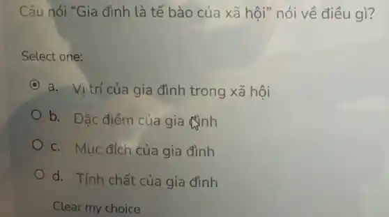 Câu nói "Gia đình là tế bào của xã hội" nói về điều gì?
Select one:
C a. Vị trí của gia đình trong xã hội
b. Đặc điểm của gia đình
c. Mục đích của gia đình
d. Tính chất của gia đình
Clear my choice