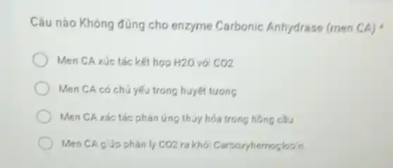 Câu nào Không đúng cho enzyme Carbonic Anhydrase (men CA)
Men CA xúc tác kết hợp H2O vó CO2
Men CA có chú yếu trong huyết tương
Men CA xác tác phản ứng thúy hóa trong hồng câu
Men CA giúp phân ly CO2 ra khói Carboryhemoglobin.