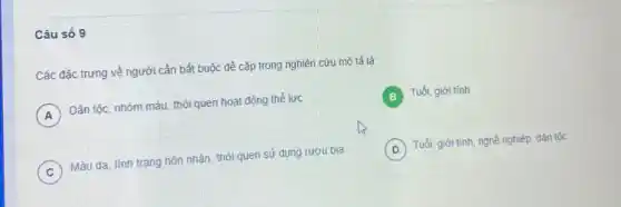 Câu số 9
Các đặc trưng về người cần bắt buộc đề cập trong nghiên cứu mô tả là:
A Dân tộc, nhóm máu thói quen hoạt động thế lực
Tuối, giới tính
C Màu da, tình trạng hôn nhân, thói quen sử dụng rượu bia
D ) Tuổi, giới tính, nghề nghiệp, dân tộc