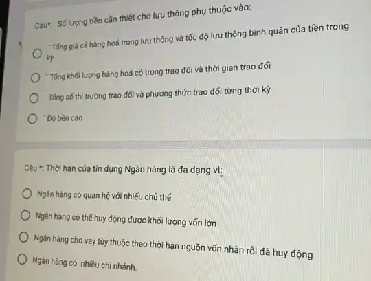 Câu: Số lượng tiền cần thiết cho lưu thông phụ thuộc vào:
"Tổng giá cả hàng hoá trong lưu thông và tốc độ lưu thông bình quân của tiền trong
) "Tổng khối lượng hàng hoá có trong trao đối và thời gian trao đối
"Tổng số thị trường trao đối và phương thức trao đổi từng thời kỳ
"Độ bền cao
Câu *: Thời hạn của tín dụng Ngân hàng là đa dạng vì:
Ngân hàng có quan hệ với nhiếu chủ thế
) Ngân hàng có thế huy động được khối lượng vốn lớn
Ngân hàng cho vay tùy thuộc theo thời hạn nguồn vốn nhàn rồi đã huy động
Ngân hàng có nhiều chi nhánh.