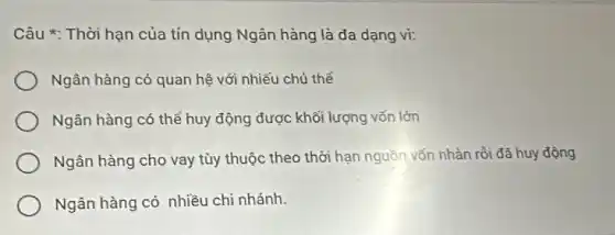 Câu *: Thời hạn của tín dụng Ngân hàng là đa dạng vi:
Ngân hàng có quan hệ với nhiếu chủ thể
Ngân hàng có thể huy động được khối lượng vốn lớn
Ngân hàng cho vay tùy thuộc theo thời hạn nguồn vốn nhàn rồi đã huy động
Ngân hàng có nhiều chi nhánh.