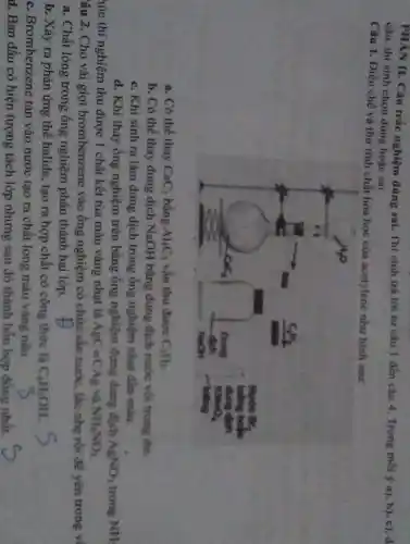 câu, thi sinh chon đúng hợc sai.
Câu 1. Điều chế vả thư tỉnh chất hóa học của acetylene như hình sau:
a. Có thể thay mathrm(CaC)_(2) bằng mathrm(Al)_(4) mathrm(C)_(3) vẩn thu đượ mathrm(C)_(2) mathrm(H)_(2) .
b. Có thể thay dung dịch mathrm(NaOH) bằng dung dịch nước vởi trong dư.
c. Khí sinh ra làm dung dịch trong ống nghiệm nhạt dîn màu.
d. Khi thay ống nghiệm trên bằng ống nghiệm đựng dung địch mathrm(AgNO)_(3) trong mathrm(NH) 
hức thí nghiệm thu được 1 chất kết tủa màu vàng nhạt là mathrm(AgC)=mathrm(CAg) và mathrm(NH)_(4) mathrm(NO)_(3) 
âu 2. Cho vài giọt brombenzene vào ống nghiệm có chứa sẳn nước, lấc nhẹ rời để yền trong v
a. Chất lòng trong ống nghiệm phân thành hai lớp.
b. Xảy ra phản úmg thế halide, tạo ra hợp chất có công thức là mathrm(C)_(4) mathrm(H)_(3) mathrm(OH) .
c. Brombenzene tan vào nước tạo ra chất lóng màu vàng nâu.
d. Ban đầu có hiện tượng tách lớp nhumg sau đó thành hỏn hơp đồng nhất.