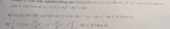 Câu trắc nghiê m đúng sai.Trong mỗi ý a , b, c, d ở mỗi câu thí sinh chọn đúng hoặc sai.
Câ 1. Cho hàm số y=f(x)=4x^5-3x^2+15x
a) Họ nguyên hàm của hàm số f(x) là 20x^4-6x+15+C với C là hằ ng số.
b) int _(-10)^3f(x)dx=((1)/(6)x^6-x^3+(15)/(2)x^2+C)vert _(3)^3 , với C là hǎng số.