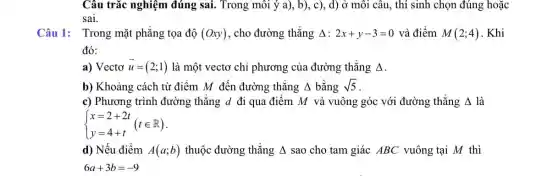 Câu trắc nghiệm đúng sai. Trong môi ý a), b), c)., d) ở môi câu., thí sinh chọn đúng hoặc
sai.
Câu 1: Trong mặt phẳng tọa độ (Oxy) , cho đường thẳng Delta :2x+y-3=0 và điểm M(2;4) . Khi
đó:
a) Vectơ overrightarrow (u)=(2;1) là một vectơ chỉ phương của đường thẳng Delta 
b) Khoảng cách từ điểm M đến đường thẳng Delta  bằng sqrt (5)
c) Phương trình đường thẳng d đi qua điểm M và vuông góc với đường thẳng Delta  là
 ) x=2+2t y=4+t (tin R)
d) Nếu điểm A(a;b) thuộc đường thẳng Delta  sao cho tam giác ABC vuông tại M thì
6a+3b=-9