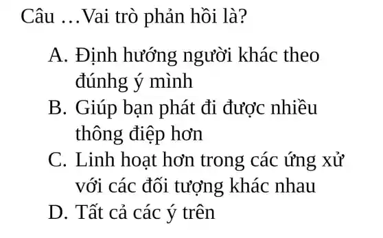 Câu __ Vai trò phản hồi là?
A. Định hướng người khác theo
đúnhg ý mình
B. Giúp bạn phát đi được nhiều
thông điệp hơn
C. Linh hoạt hơn trong các ứng xử
với các đối tượng khác nhau
D. Tất cả các ý trên