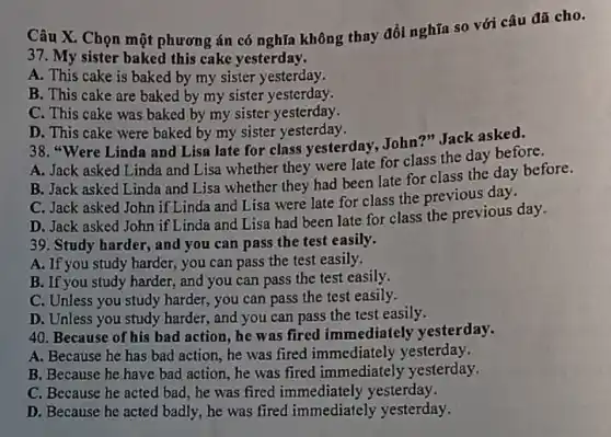 Câu X. Chọn một phương án có nghĩa không thay đổi nghĩa so với câu đã cho.
37. My sister baked this cake yesterday.
A. This cake is baked by my sister yesterday.
B. This cake are baked by my sister yesterday.
C. This cake was baked by my sister yesterday.
D. This cake were baked by my sister yesterday.
38. "Were Linda and Lisa late for class yesterday, John'?" Jack asked.
A. Jack asked Linda and Lisa whether they were late for class the day before.
B. Jack asked Linda and Lisa whether they had been late for class the day before.
C. Jack asked John if Linda and Lisa were late for class the previous day.
D. Jack asked John if Linda and Lisa had been late for class the previous day.
, and you can pass the test easily.
A. If you study harder,you can pass the test easily.
B. If you study harder,and you can pass the test easily.
C. Unless you study harder, you can pass the test easily.
D. Unless you study harder, and you can pass the test easily.
40. Because of his bad action, he was fired immediately yesterday.
A. Because he has bad action, he was fired immediately yesterday.
B. Because he have bad action, he was fired immediately yesterday.
C. Because he acted bad, he was fired immediately yesterday.
D. Because he acted badly, he was fired immediately yesterday.