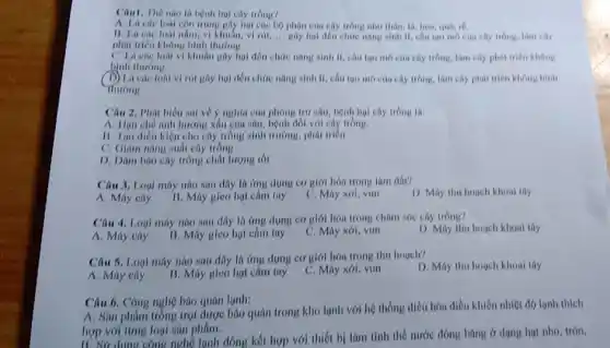 Câu1. The nao li hệnh hụt cây trồng?
A. La cae loal còn trùng gây hại các họ phộn của cây trồng như thân, là, hoa, qui.rổ.
11. Li cac loal nằm, vi khuẩn, vì rút,... Hãy họi đến chức nǎng sinh II, câu too mo con chy trong.lam cily
phát triển không bình thurons
C. Li các loa vi khuân gây hol đến chức nǎng ninh ii, chu tuo mo của cây trồng, làm cây phát triển không
bình thương
D) Là các loài vi rút gây họi đến chức nǎng sinh II.cấu too mo cus cây trồng, làm cây phát triển không bình
Mirong
Câu 2. Phát biêu ani về ý nghĩa của phòng trứ sâu, bệnh hại cây trồng là:
A. Hun che anh hướng xâu của nâu,bệnh đối với cây trồng.
11. Tạo diêu kiên cho cây trồng sinh trường, phát triền
C. Giam nang sud cây tróng
D. Dam bao cây trồng chất lượng tốt
Câu 3. Logi máy nào sau dây là ứng dụng cơ giới hóa trong lam dai?
A. Máy cây
B. May gieo hạt cam tay
C. Máy xơi, vun
D. May thu houch khoal thy
Câu 4. Logi máy nào sau đây là ứng dụng cơ giới hóa trong chǎm sóc cây trong?
A. Máy cây
B. Máy gico hạt cam tay
C. Máy xói, vun
D. Máy thu hogeh khoni thy
Câu 5. Loui máy nào sau đây là ứng dụng cơ giới hóa trong thu houch?
D. Máy thu hogch khoai thy
A. Máy cày
B. Máy gieo hot cam tay
C. Máy xới, vun
Câu 6. Công nghệ bào quân lạnh:
A. Sin phẩm trồng trọt được báo quán trong kho lạnh với hệ thống điều hóa điều khiển nhiệt độ lạnh thich
hợp với timg loại sản phám.
B. Sữ dụng công nghệ lanh đông kết hợp với thiết bị làm tinh thể nước đóng bǎng ở dạng hạt nhó, tròn,