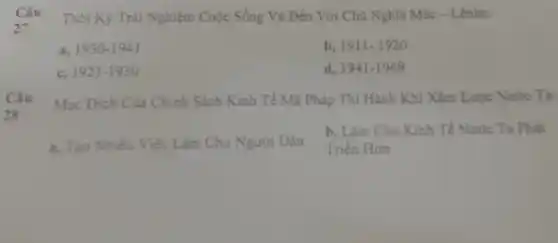 Câu
27
Thời Kỳ Trài Nghiệm Cuộc Sống Và Đến Với Chủ Nghĩa Mác - Lênin:
3. 1930-1941
b. 1911-1920
c. 1921-1930
d. 1941-1969
Câu
28
Muc Đich Cua Chính Sách Kinh Tế Mà Pháp Thi Hành Khi Xâm Lược Nước Ta:
a. Tạo Nhiều Việc Làm Cho Người Dân
b, Làm Cho Kinh Tế Nước Ta Phát
Triển Hon