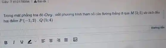 Câu:7 #13178004 A Báo lối
Trong mặt phẳng toạ độ Oxy , viết phương trình tham số của đường thẳng đi qua
M(2;5) và cách đều
hai điểm P(-1;2),Q(5;4)