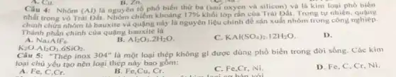 A. Cu.	B. Zn
Câu 4: Nhôm (Al) là nguyên tố phố biến thứ ba (sau oxyen và silicon) và là kim loại phổ biến
nhất trong vỏ Trâi Đất. Nhôm chiếm khoảng 17%  khối lớp rắn của Trái Đất. Trong tự nhiên.
chính chứa nhôm là bauxitc và quặng này là nguyên liệu chính để sản xuất nhôm trong công nghiệp.
Thành phần chính của quạng bauxite là
A. Na_(3)AlF_(6)
Al_(2)O_(3).2H_(2)O
KAl(SO_(4))_(2).12H_(2)O
D.
K_(2)Ocdot Al_(2)O_(3)cdot 6SiO_(2)
Câu 5: "Thép inox 304 ' là một loại thép không gi được dùng phổ biến trong đời sống . Các kim
loại chủ yếu tạo nên loại thép này bao gồm:
D. Fe, C, Cr.Ni.
A. Fe, C,Cr.
B. Fe,Cu, Cr.
C. Fe,Cr, Ni
bản với