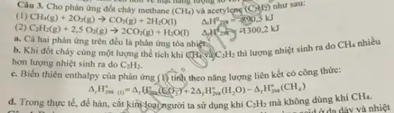 Câu	ben hon ve man many luông so
như sau:
(1) CH_(4)(g)+2O_(2)(g)arrow CO_(2)(g)+2H_(2)O(l) Delta _(r)H^circ _(20s)=-890.5kJ
(2)
C_(2)H_(2)(g)+2,5O_(2)(g)arrow 2CO_(2)(g)+H_(2)O(l) 4. 4300,2 kJ
a. Cả hai phản ứng trên đều là phản ứng tỏa nhiệt.
b. Khi đốt cháy cùng một lượng thể tích khí
(H_(4)va)C_(2)H_(2)
thì lượng nhiệt sinh ra do
CH_(4) nhiều
hơn lượng nhiệt sinh ra do C_(2)H_(2)
c. Biến thiên enthalpy của phản ứng (lý tính theo nǎng lượng liên kết có công thức:
Delta _(r)H_(298)^circ =Delta _(r)H_(298)^circ (CO_(2))+2Delta _(r)H_(298)^circ (H_(2)O)-Delta _(r)H_(298)^circ (CH_(4))
d. Trong thực tế, để không dùng khí
CH_(4).