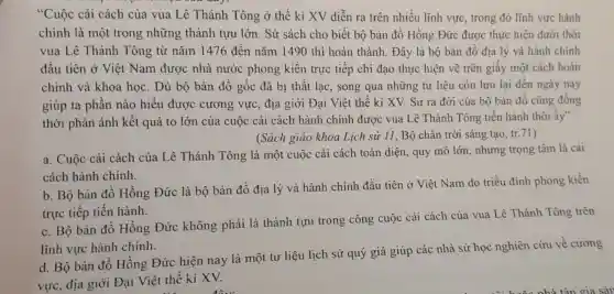 "Cuộc cải cách của vua Lê Thánh Tông ở thế kỉ XV diễn ra trên nhiều lĩnh vực.trong đó lĩnh vực hành
chính là một trong những thành tựu lớn . Sử sách cho biết : bộ bản đồ Hồng Đức được thực hiện dưới thời
vua Lê Thánh Tông từ nǎm 1476 đến nǎm 1490 thì hoàn thành. Đây là bộ bản đồ địa lý và hành chính
đầu tiên ở Việt Nam được nhà nước phong kiến trực tiếp chi đạo thực hiện vẽ trên giấy một cách hoàn
chinh và khoa học. Dù bộ bản đồ gốc đã bi thất lac, song qua những tư liệu còn lưu lại đến ngày nay
giúp ta phần nào hiểu được cương vực, địa giới Đại Việt thế kỉ XV. Sự ra đời của bộ bản đồ cũng đồng
thời phản ánh kết quả to lớn của cuộc cải cách hành chính được vua Lê Thánh Tông tiến hành thời ấy"
(Sách giáo khoa Lich sử 11, Bộ chân trời sáng tạo, tr.71)
a. Cuộc cải cách của Lê Thánh Tông là một cuộc cải cách toàn diện quy mô lớn nhưng trọng tâm là cải
cách hành chính.
b. Bộ bản đồ Hồng Đức là bộ bản đồ địa lý và hành chính đầu tiên ở Việt Nam do triều đình phong kiến
trực tiếp tiến hành.
c. Bộ bản đồ Hồng Đức không phải là thành tựu trong công cuộc cải cách của vua Lê Thánh Tông trên
lĩnh vực hành chính.
d. Bộ bản đồ Hồng Đức hiện nay là một tư liệu lịch sử quý giá giúp các nhà sử học nghiên cứu về cương
vực, địa giới Đại Việt thế kỉ XV.