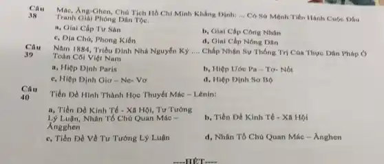 Câu
Mác, Ang-Ghen, Cho Tich Hồ Chí Minh Khẳng Dinh: __ Có Sứ Mệnh Tiến Hanh Cuộc Dấu 38
Tranh Giải Phóng Dân Tộc.
a, Giai Cấp Tư San
c, Dja Chú, Phong Kién
b, Giai Cáp Công Nhân
d, Giai Cáp Nông Dân
Câu
Nǎm 1884, Triều Dình Nhà Nguyễn Kỷ __ Chấp Nhận Sự Thống Trị Cúa Thực Dân Pháp O
Toàn Coi Việt Nam
30
a, Hiệp Định Paris
b, Hiệp Uóc Pa - Tơ- Nót
c, Hiệp Dịnh Gio - Ne- Vo
d, Hiệp Dinh Sơ Bộ
Câu
40
Tiền Đề Hình Thành Học Thuyết Mác -Lenin:
a, Tiền Đề Kinh Tế - Xã Hội, Tư Tướng
Lý Luận, Nhân Tố Chủ Quan Mác =
Angghen
b, Tiền Đề Kinh Tế - Xã Họi
c, Tiền Đề Về Tư Tướng Lý Luận
d, Nhân Tổ Chủ Quan Mác - Ánghen